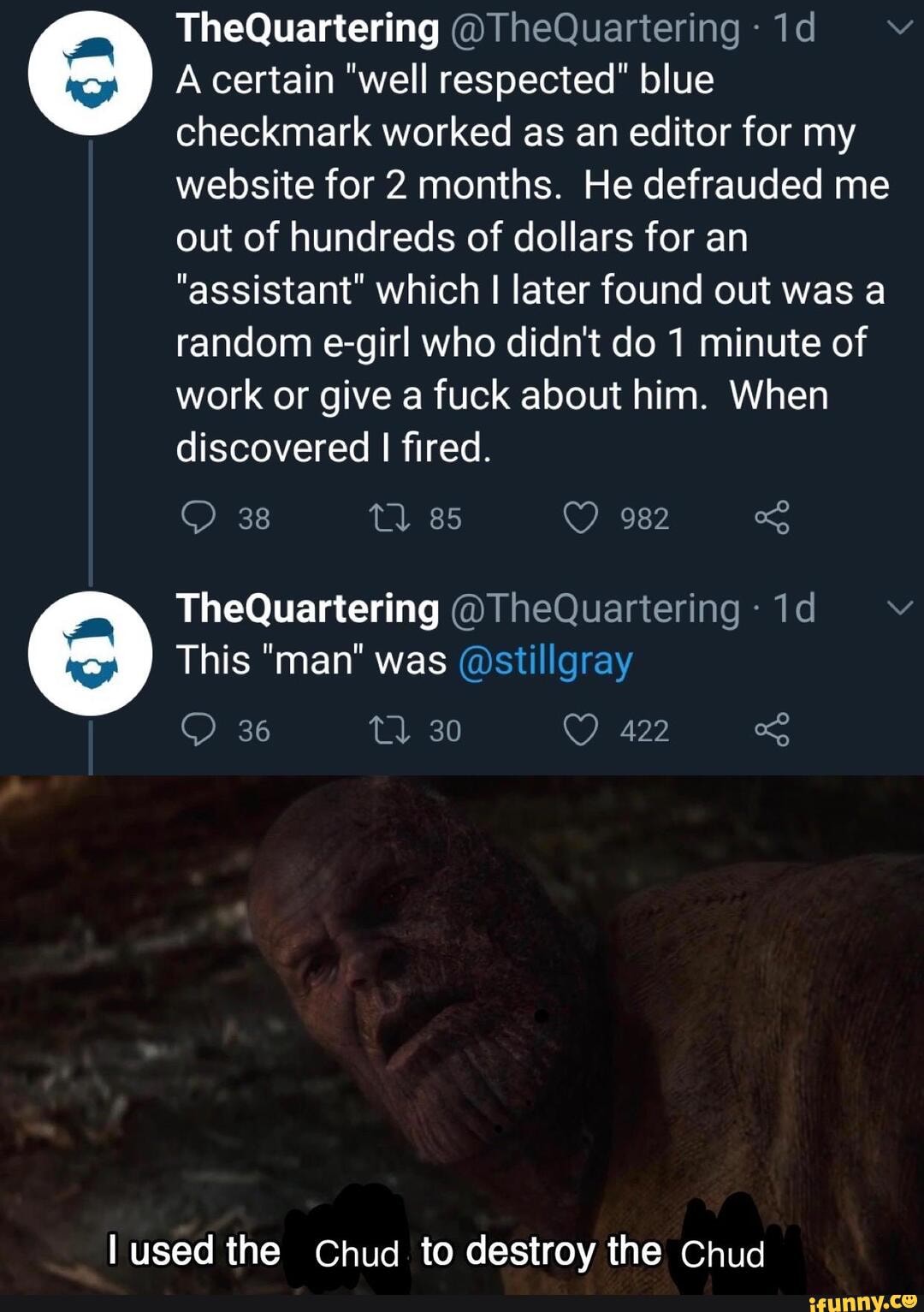 TheQuartering @ heQuartering
A certain "well respected" blue
checkmark worked as an editor for my website for 2 months. He defrauded me out of hundreds of dollars for an
"assistant" which later found out was a random e-girl who didn't do 1 minute of work or give a fuck about him. When discovered I fired.
38
TheQuartering @TheQuartering
This "man" was @stillgray
36
lused the Chud to destroy the Chud