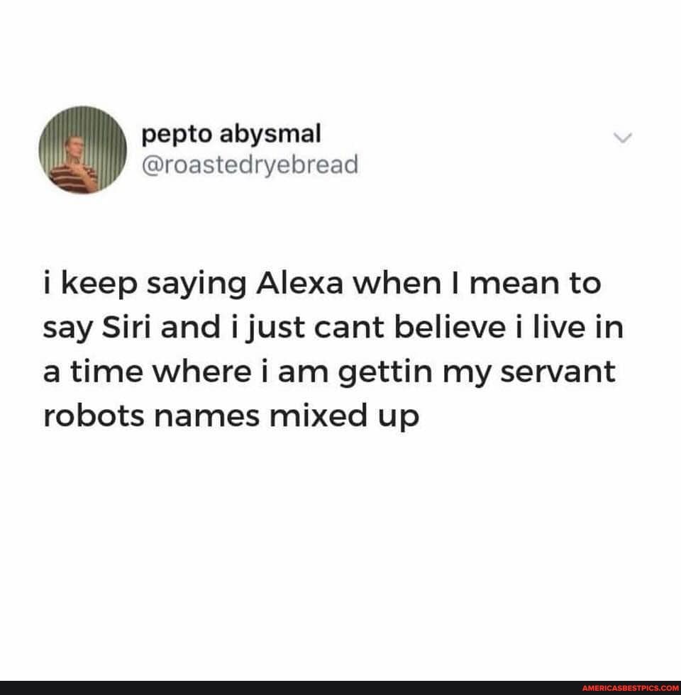 pepto abysmal
@roastecdryebread
i keep saying Alexa when I mean to say Siri and i just cant believe i live in a time where i am gettin my servant robots names mixed up