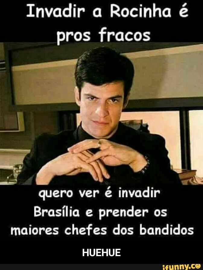Invadir a Rocinha é
quero
maiores chefes dos bandidos
Brasília e
prender os
HUEHUE - HUEHUE