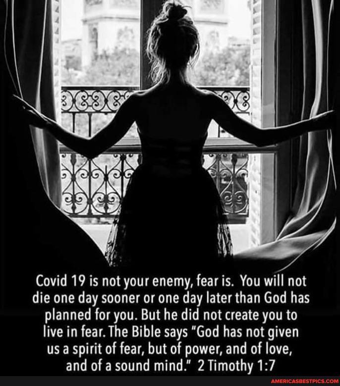 Covid 19 is not your enemy, fear is. You will not die one day sooner or one day later than God has planned for you. But he did not create you to live in fear. The Bible says "God has not given
us a spirit of fear, but of power, and of love,
and af mind