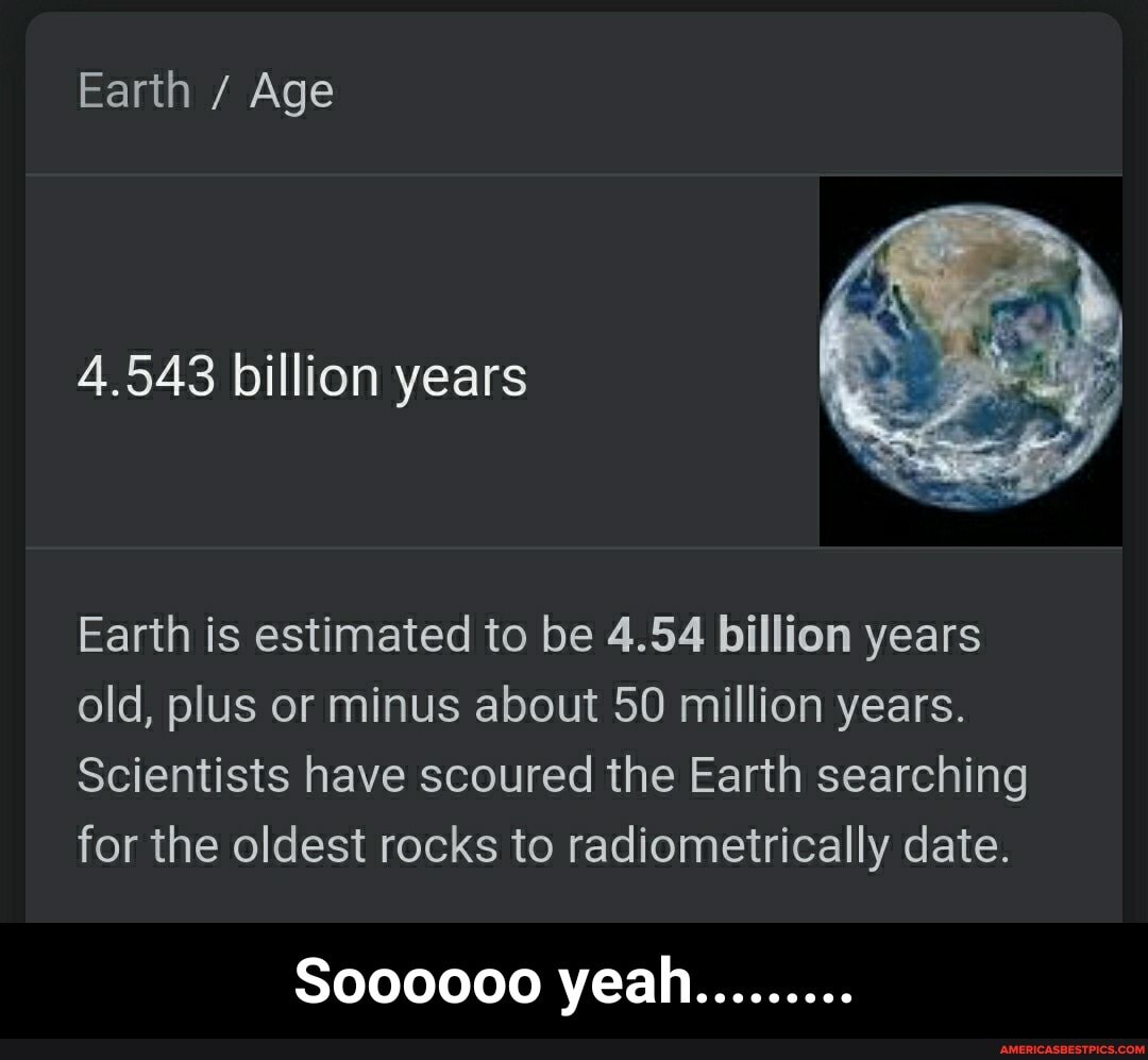 Earth / Age
4.543 billion years
Earth is estimated to be 4.54 billion years old, plus or minus about 50 million years.
Scientists have scoured the Earth searching for the oldest rocks to radiometrically date.
So00000 yeah......... - Soooooo yeah.........