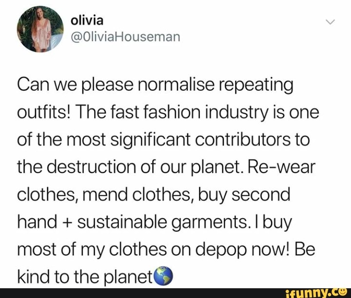 Can we please normalise repeating
outfits! The fast fashion industry is one
of the most significant contributors to
the destruction of our planet. Re-wear
clothes, mend clothes, buy second
hand + sustainable garments. I buy
most of my clothes on depop now! Be
kind to the planetª