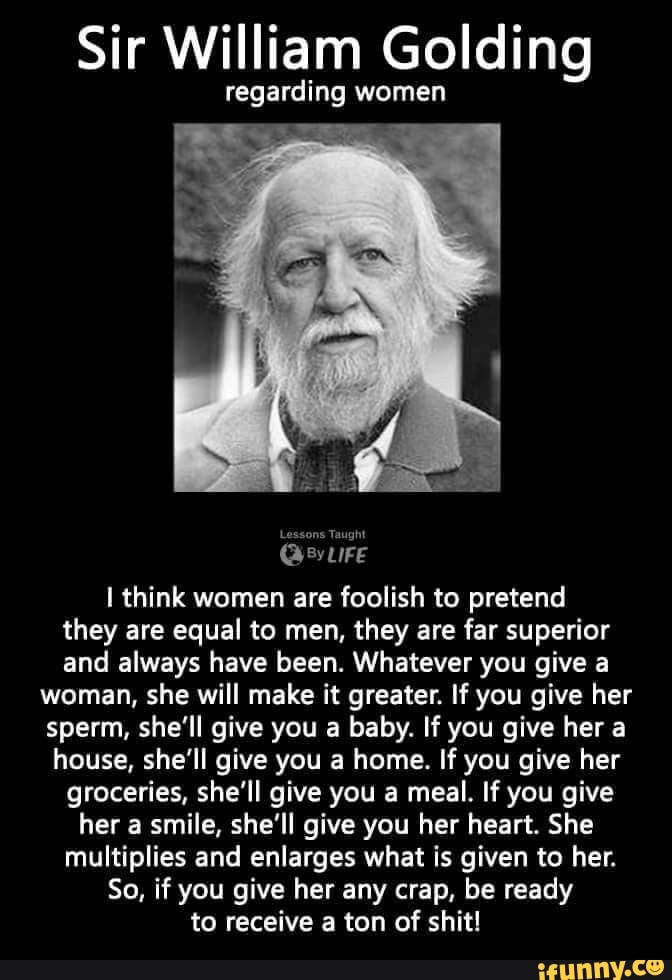 Sir William Golding
regarding women
Lessons Taught
think women are foolish to pretend they are equal to men, they are far superior and always have been. Whatever you give a
woman, she will make it greater. If you give her sperm, she'll give you a baby. If you give her a house, she'll give you a home. If you give her groceries, she'll give you a meal. If you give her a smile, she'll give you her heart. She multiplies and enlarges what is given to her.
So, if you give her any crap, be ready to receive a ton of shit!