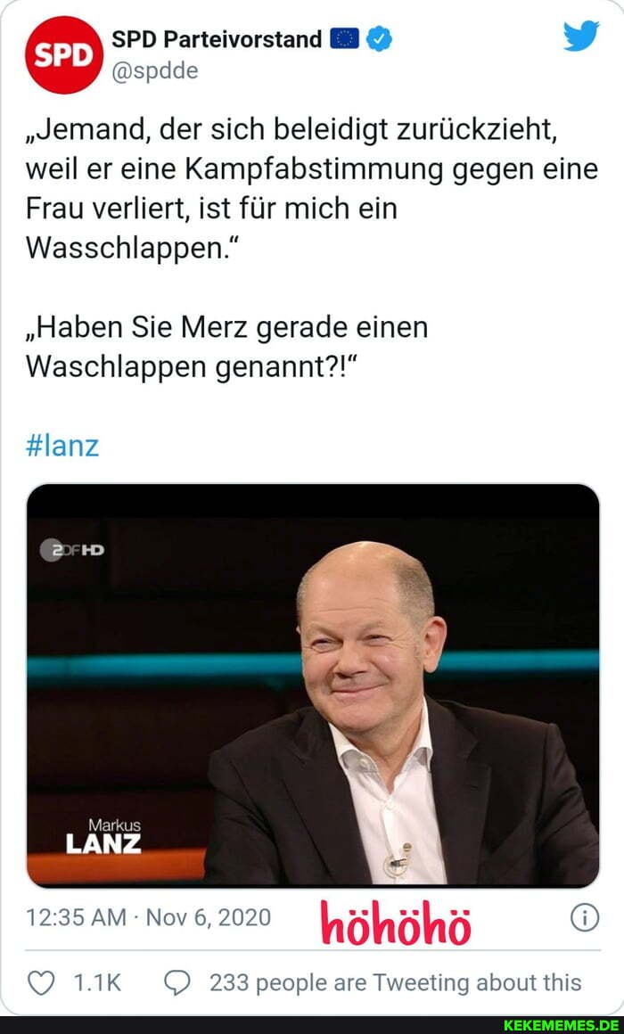 & SPD Parteivorstand y
"Jemand, der sich beleidigt zurückzieht, weil er eine Kampfabstimmung gegen eine
Frau verliert, ist für mich ein
Wasschlappen."
"Haben Sie Merz gerade einen
Waschlappen genannt?!"
#lanz
Markus
LANZ
AM Nov 6, 2020
höhöhö
1.1K 233 people are Tweeting about this