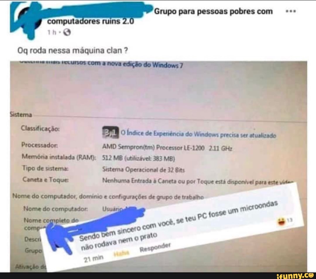 Grupo para pessoas pobres com computadores ruins
Og roda nessa máquina clan ?
Sistema
Classificação Ulto Índice de Erperiência do Windows precisa ser atualizado
AMD Processor LE-1200 2.11 GHz
512 MB (utilizável: 383 MB)
Processador
Tipo de sistema:
Sestema Operacional de 32 Bias
Caneta Toque Nenhuma Entrada Canets cu por Toque está disponível para este víd-
Nome do computador, domínio configurações de grupo de trabalho
Nome do computador
micr oondas
(osse
ocê, se
com