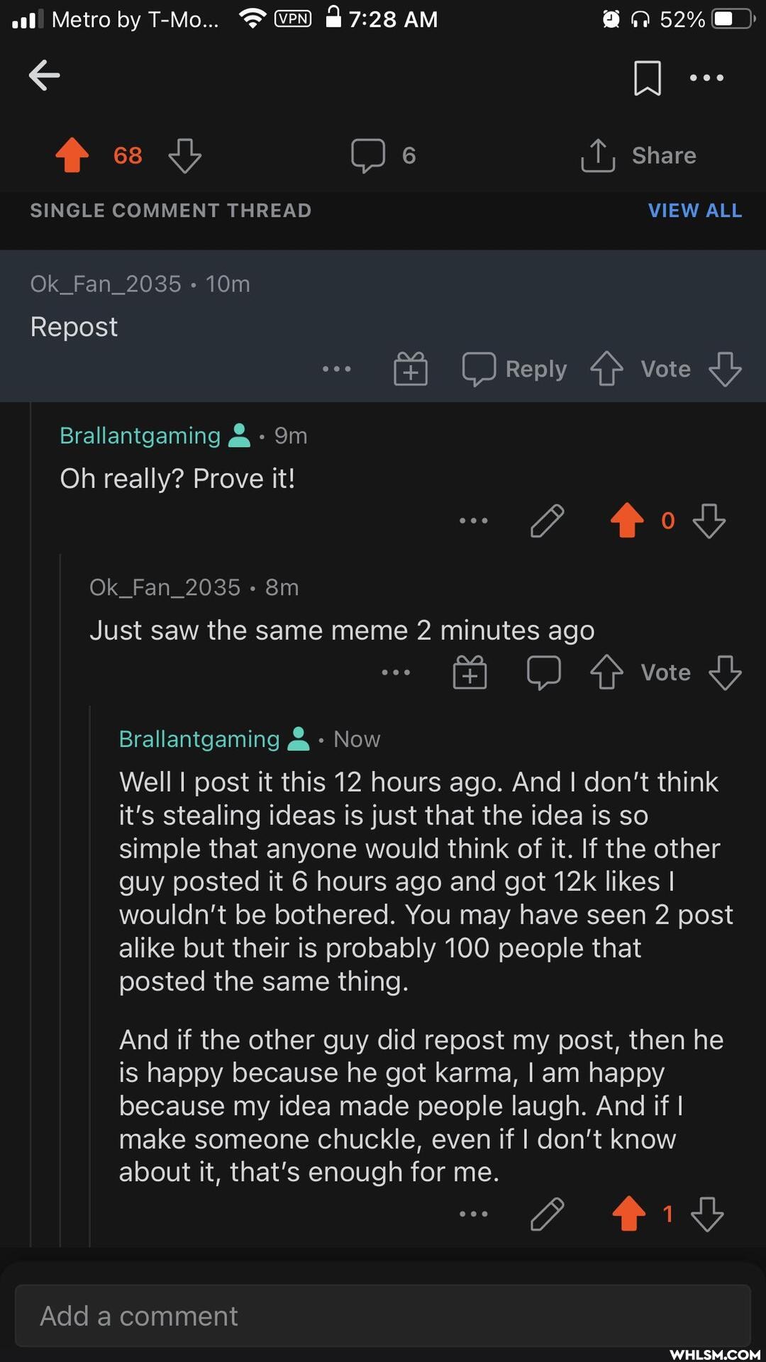Metro by T-Mo... & AM
cs 6 Share
SINGLE COMMENT THREAD VIEW ALL
Ok_Fan_2035
Repost
C) Reply 4> Vote
Brallantgaming
Oh really? Prove it!
Ok_Fan_2035
Just saw the same meme 2 minutes ago
vote
Brallantgaming & Now
Well I post it this 12 hours ago. And I don't think it's stealing ideas is just that the idea is so simple that anyone would think of it. If the other guy posted it 6 hours ago and got likes I wouldn't be bothered. You may have seen 2 post alike but their is probably 100 people that posted the same thing.
And if the other guy did repost my post, then he is happy because he got karma, I am happy because my idea made people laugh. And if I make someone chuckle, even if I don't know about it, that's enough for me.
Add a comment