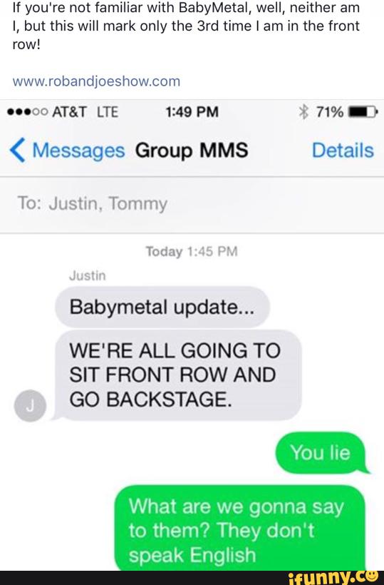 If you're not familiar with BabyMetal, well, neither am
I, but this will mark only the 3rd time I am in the front
row!
ooooo AT&T LTE 1:49 PM $ 71% .3
( Messages Group MMS Details
To: Justin. Tommy
Babymetal update...
WE'RE ALL GOING TO
SIT FRONT ROW AND
GO BACKSTAGE.
What are we gonna say
to them? They don't
speak English
