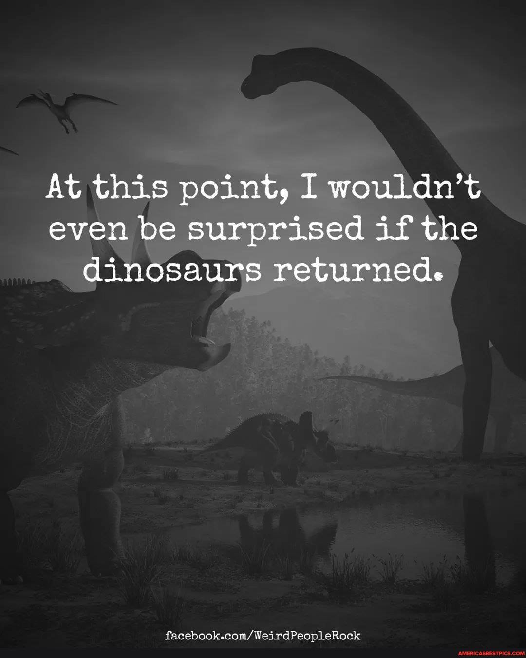 At this point, I wouldn't even be surprised if the dinosaurs returned.