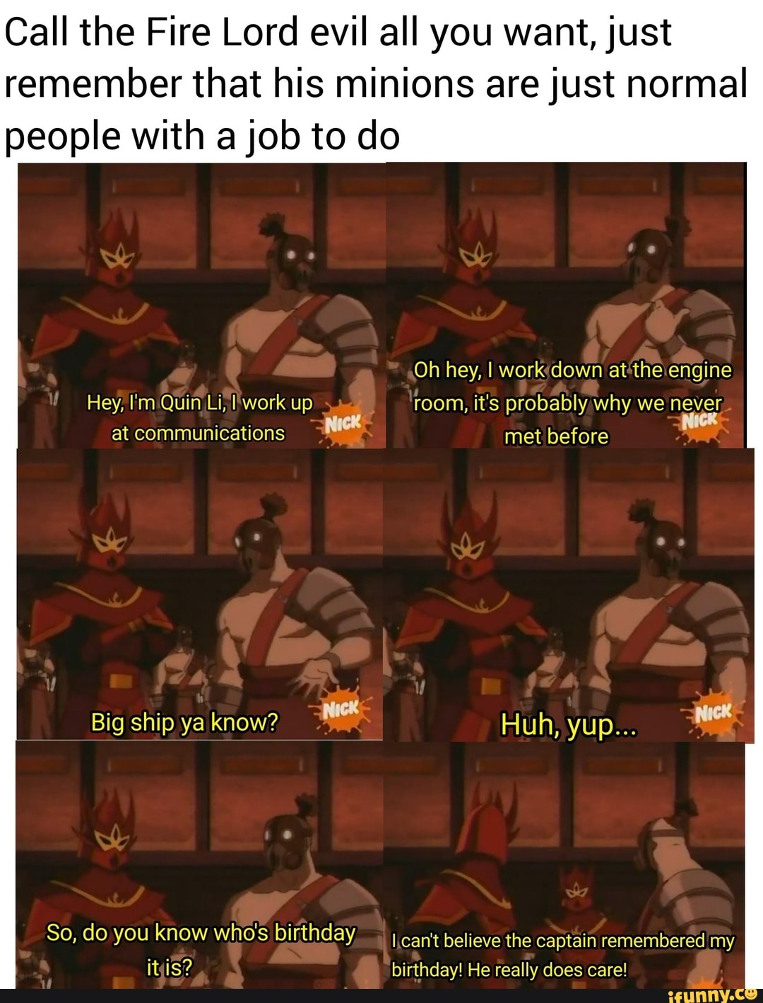 Call the Fire Lord evil all you want, just
remember that his minions are just normal
people with a job to do
Hey, I'm:Quin Li; I'work up room, it's probably, why we never,
Nick
So, do you know who's birthday I can't believe the captain remembered my