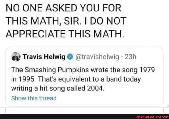 NO ONE ASKED YOU FOR THIS MATH, SIR. I DO NOT APPRECIATE THIS MATH.
Travis Helwig @ @travishelwig -
The Smashing Pumpkins wrote the song 1979 in 1995. That's equivalent to a band today writing a hit song called 2004.
Show this thread