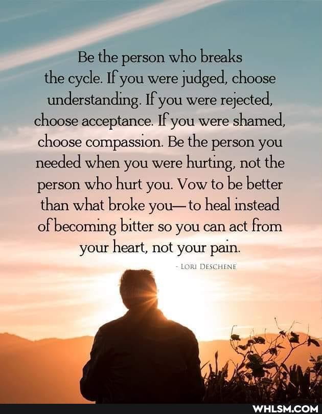 Be the person who breaks
the cycle. If you were judged, choose
understanding. If you were rejected, choose acceptance. If you were shamed, choose compassion. Be the person you needed when you were hurting, not the person who hurt you. Vow to be better than what broke you-to heal instead of becoming bitter so you can act from
your heart, not your pain.
