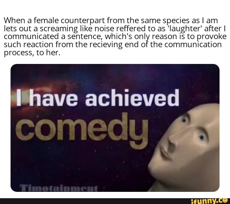 When a female counterpart from the same species as I am
lets out a screaming like noise reffered to as 'Iaughter' afterl
communicated a sentence, which's only reason is to provoke
such reaction from the recieving end of the communication
process, to her.
lhave achieved