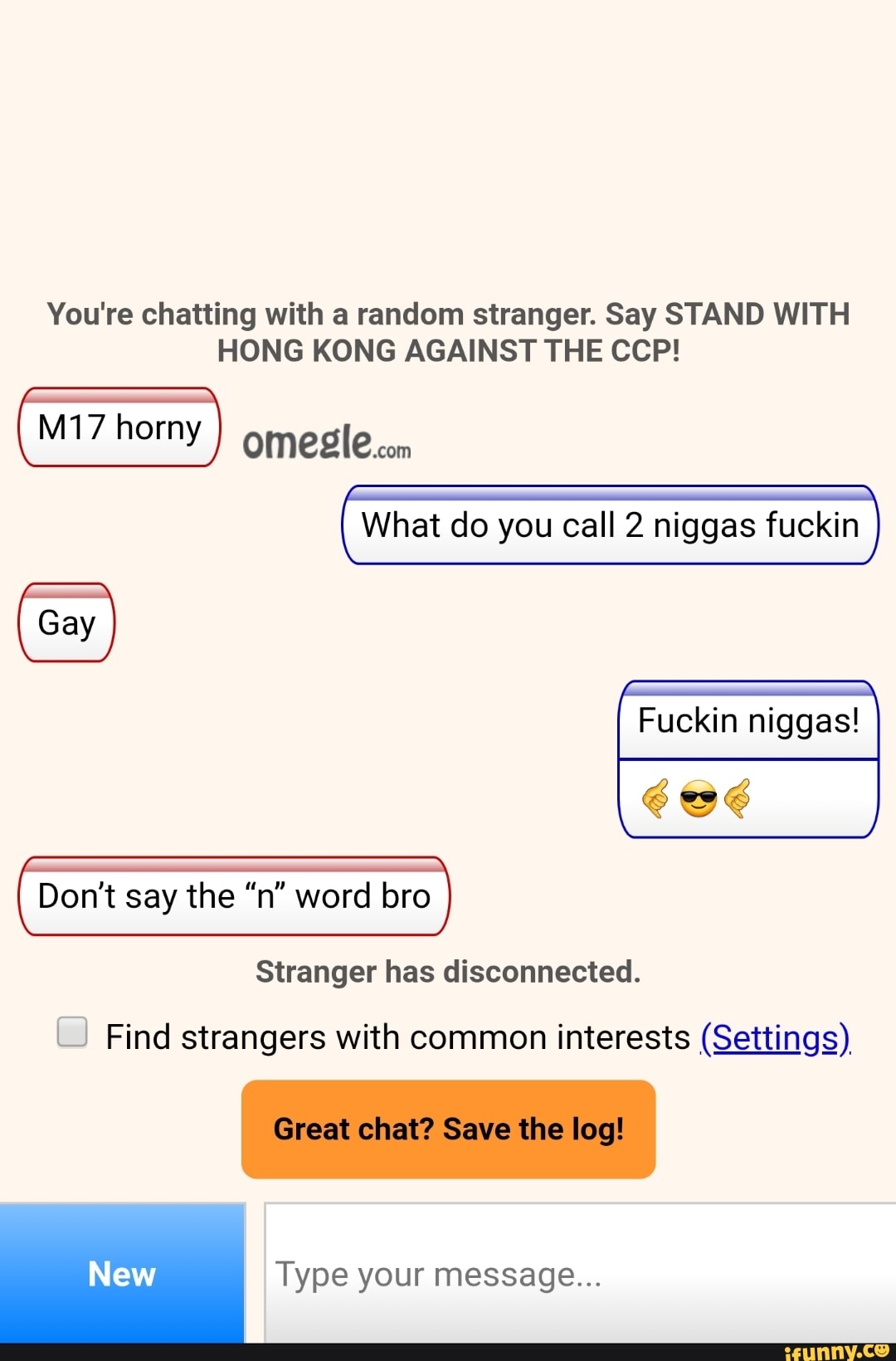 You're chatting with a random stranger. Say STAND WITH
HONG KONG AGAINST THE CCP!
M17 horny omeglecom
What do you call 2 niggas fuckin
Fuckin niggas!
Stranger has disconnected.
Dont say the "n" word bro Find strangers with common interests (Settings)
Type your message...