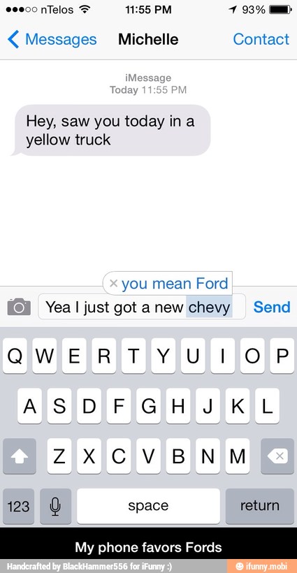 Messages Michelle Contact
Hey, saw you today in a
yellow truck
Yea I just got a new chevy Send
123 0 space return
My phone favors Fords - My phone favors Fords