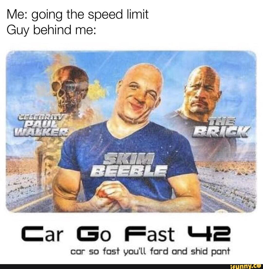 Me: going the speed limit
Guy behind me:
Car Go Fast e
cor so fast you'll fard and shid pant