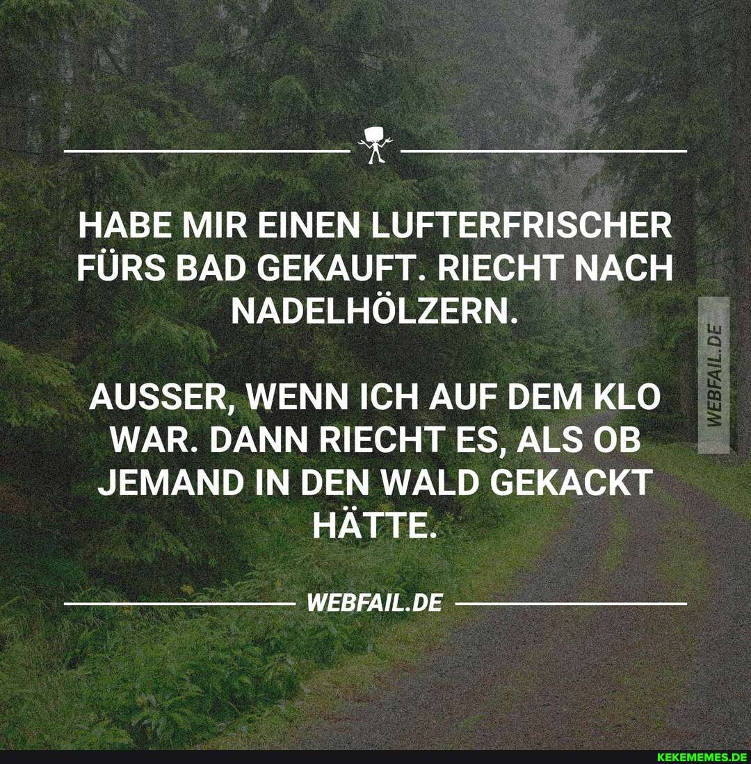 HABE MIR EINEN LUFTERFRISCHER FĂRS BAD GEKAUFT. RIECHT NACH HĂLZERN.
AUSSER, WENN ICH AUF DEM KLO WAR. DANN RIECHT ES, ALS OB JEMAND IN DEN WALD GEKACKT HĂTTE.
WEBFAIL.DE