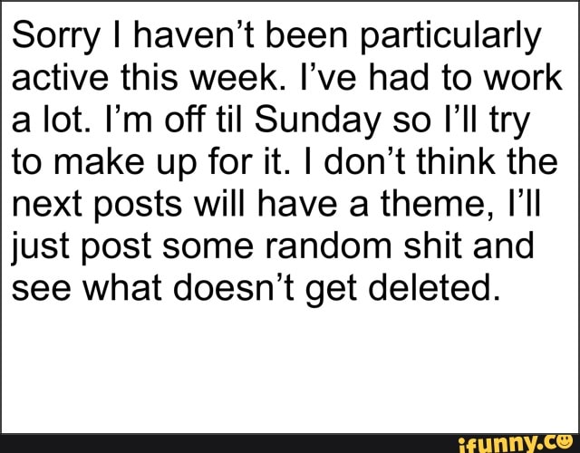 Sorry I haven't been particularly
active this week. I've had to work
a lot. I'm off til Sunday so I'll try
to make up for it. I don't think the
next posts will have a theme, I'll
just post some random shit and
see what doesn't get deleted.