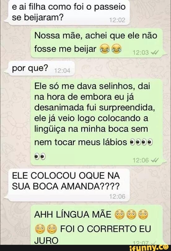 e ai filha como foi o passeio
se beijaram?
Nossa mãe, achei que ele não
fosse me beijar "3 &3
por que?
Ele só me dava selinhos, dai
na hora de embora eu já
desanimada fui surpreendida,
ele já veio logo colocando a
lingúiça na minha boca sem
nem tocar meus lábios e eee
ELE COLOCOU OQUE NA
SUA BOCA AMANDA????
AHH LÍNGUA MÃE 65 65 65
29 6) FOI O CORRERTO EU
JURO