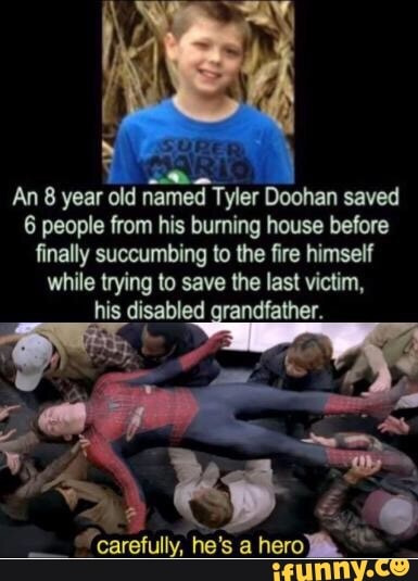 An 8 year old named Tyler Doohan saved
6 people from his burning house before
finally succumbing to lhe fue himself
while trying to save he last victim.
his disabled randfather.
carefully. he's a hero