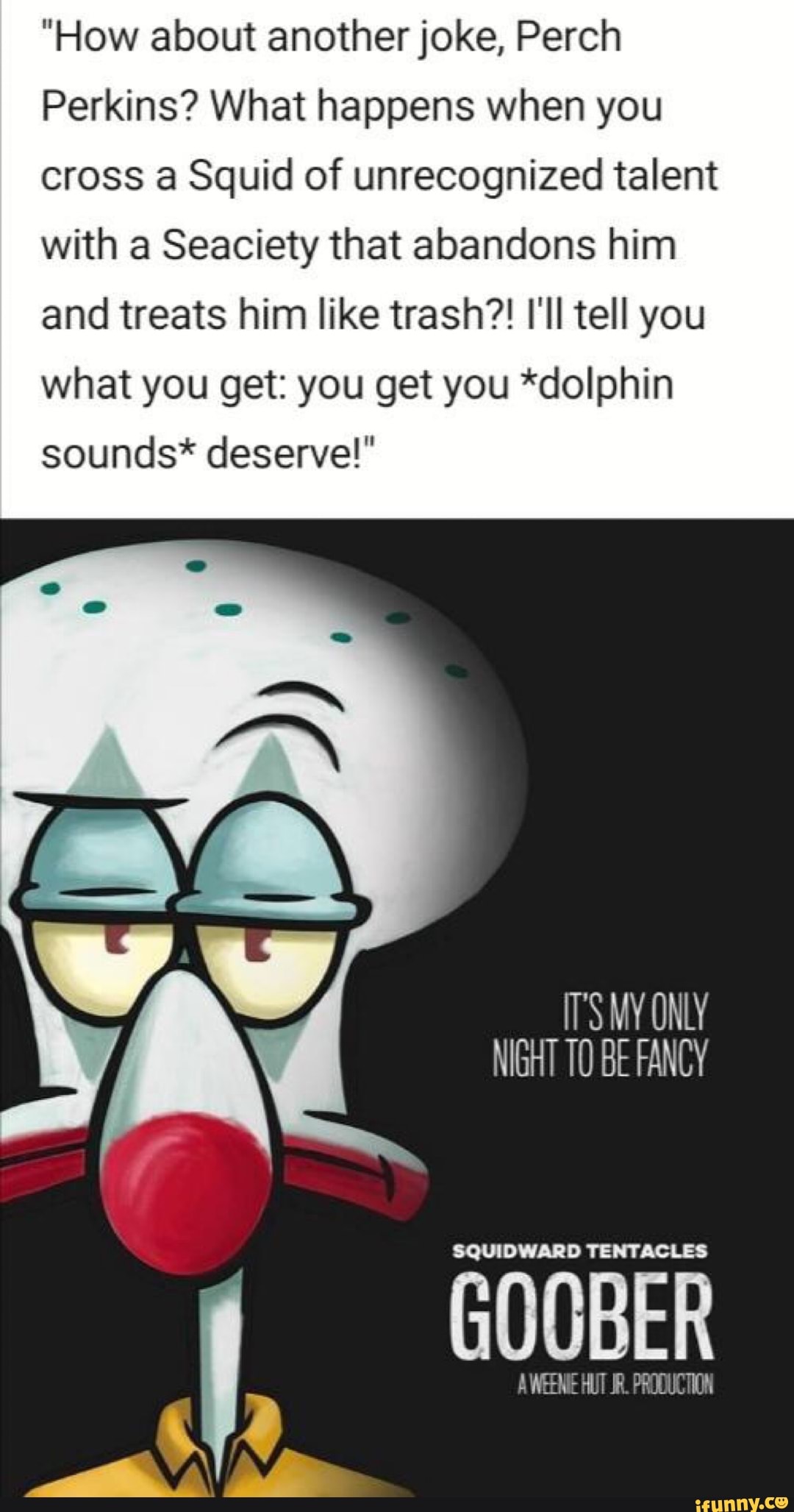 "How about another joke, Perch
Perkins? What happens when you
cross a Squid of unrecognized talent
with a Seaciety that abandons him
and treats him like trash?! I'll tell you
what you get: you get you *dolphin
sounds* deserve!"
IT'S MY ONLY
SQUIDWARD TENTACLES
GOOBER