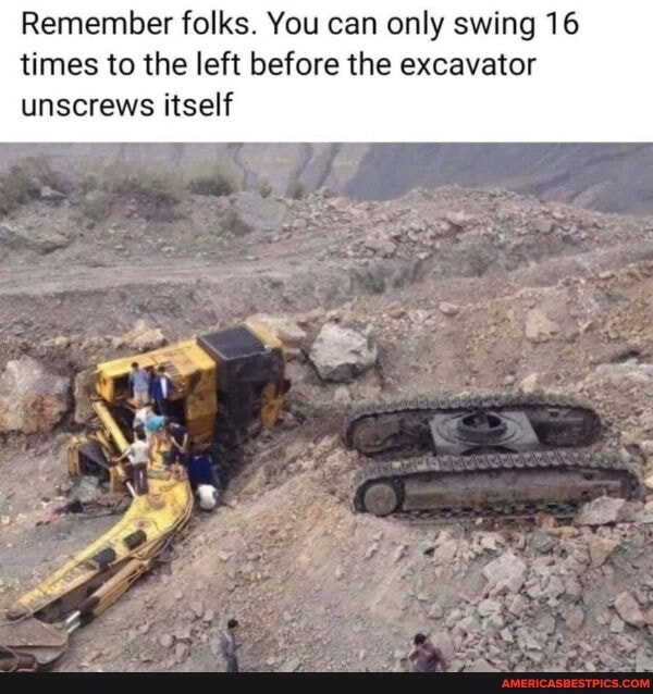 Remember folks. You can only swing 16 times to the left before the excavator
unscrews itself