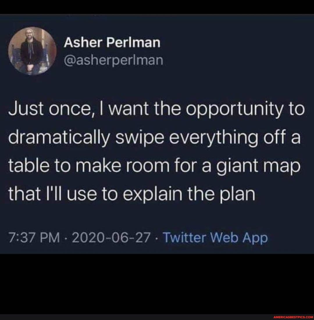 Asher Perlman
re
Just once, I want the opportunity to dramatically swipe everything off a table to make room for a giant map that I'll use to explain the plan