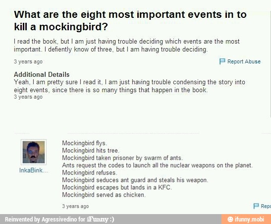 What are the eight most important events in to
kill a mockingbird?
I read the book, but I am just having trouble deciding which events are the most
important. I defiently know of three, but I am having trouble deciding
PP
Additional Details
Yeah, I am pretty sure I read it, I am just having trouble condensing the story into
eight events, since there is so many things that happen in the book.
3 years ago
Mockingbird hits tee
Mockingbird taken prisoner by swarm of ants
Ants request the codes to launch all the nuclear weapons on the planet
Mockingbird refuses.
Mockingbird seduces ant guard and steals his weapon
Mockingbird escapes but lands in a KFC.
Mockingbird served as chicken
3 years ago
Prep