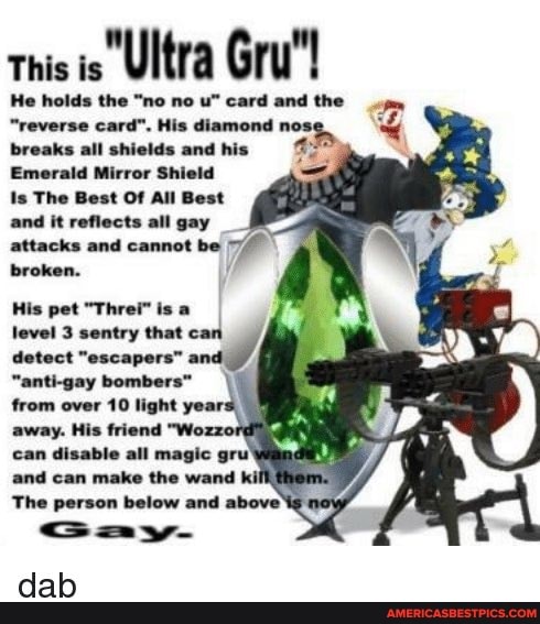 this is Ultra Gru"!
He holds the "no no card and the
"reverse card". His diamond nos: breaks all shields and his
Emerald Mirror Shield
Is The Best Of All Best and it reflects all gay attacks and cannot be broken.
His pet "Threi" is a
level 3 sentry that can
detect "escapers"
"anti-gay bombers"
from over 10 light year:
away. His friend "Wozzord
can disable all magic
and can make the wand kill #hem
The person below and above cay-
dab