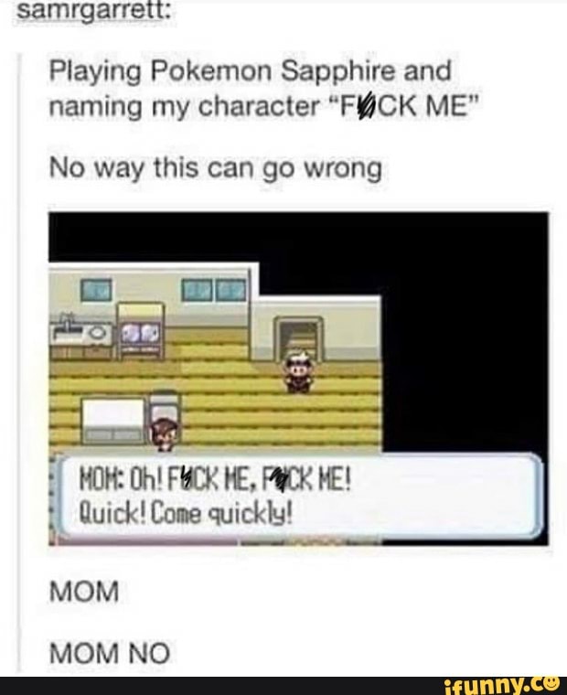 samrgarrett:
Playing Pokemon Sapphire and naming my character "FYCK ME"
No way this can go wrong
MOH: Oh! FHCK HE, HE!
Quick! Come quickly!
MOM MOM NO
