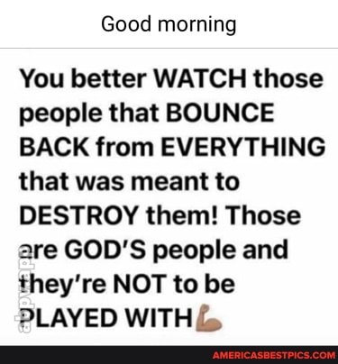Good morning
You better WATCH those people that BOUNCE BACK from EVERYTHING that was meant to
DESTROY them! Those are GOD'S people and they're NOT to be
PLAYED WITH