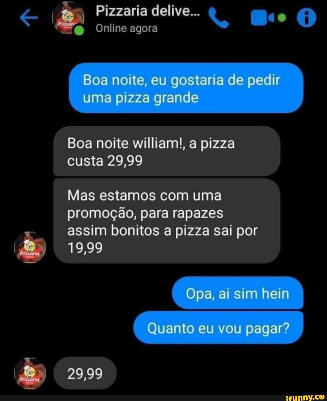 és I
Online agora
Boa noite william!, a pizza
custa 29,99
Mas estamos com uma
promoção, para rapazes
assim bonitos a pizza sai por
I
es 19,99