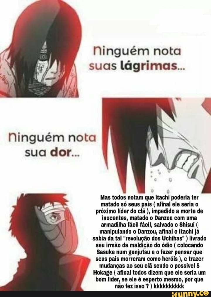 Ninguém nota
suas lágrimas...
Ninguém nota
Mas todos notam que itachi poderia ter
matado só seus pais afinal ele seria o
próximo líder do clã impedido a morte de
inocentes, matado o Danzou com uma
armadilha fácil fácil, salvado o Shisui manipulando o Danzou, afinal o Itachi já
sabia da tal "revolução dos Uchihas" livrado
seu irmão da maldição do ódio colocando
Sasuke num genjutsu e o fazer pensar que
seus pais morreram como heróis e trazer
mudanças ao seu clã sendo o possível 5
Hokage afinal todos dizem que ele seria um
bom líder, se ele é esperto mesmo, por que
não fez isso ) kkkkkkkkkk