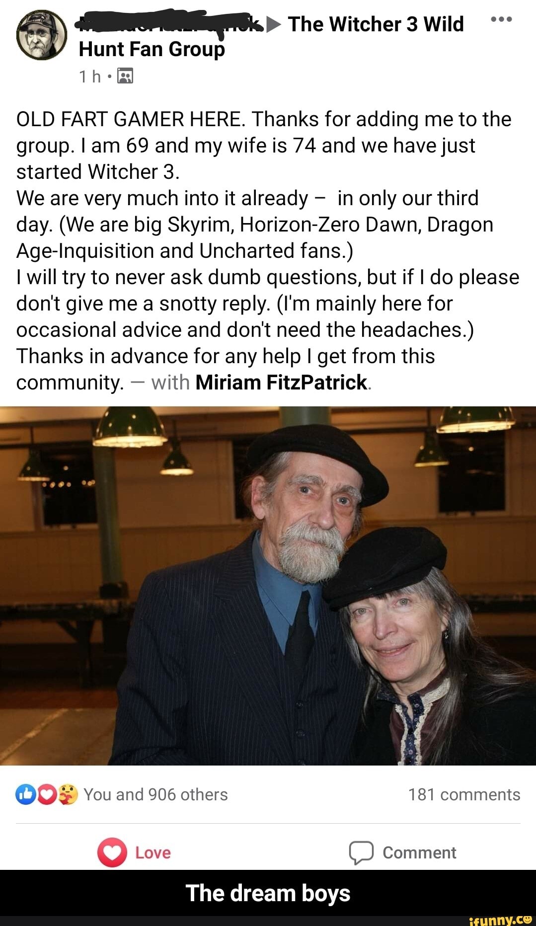 OLD FART GAMER HERE. Thanks for adding me to the
group. I am 69 and my wife is 74 and we have just
started Witcher 3.
We are very much into it already in only our third
day. (We are big Skyrim, Horizon-Zero Dawn, Dragon
Age-Inquisition and Uncharted fans.)
I will try to never ask dumb questions, but if I do please
don't give me a snotty reply. (I'm mainly here for
occasional advice and don't need the headaches.)
Thanks in advance for any help I get from this
community. with Miriam FitzPatrick.
The dream boys - The dream boys