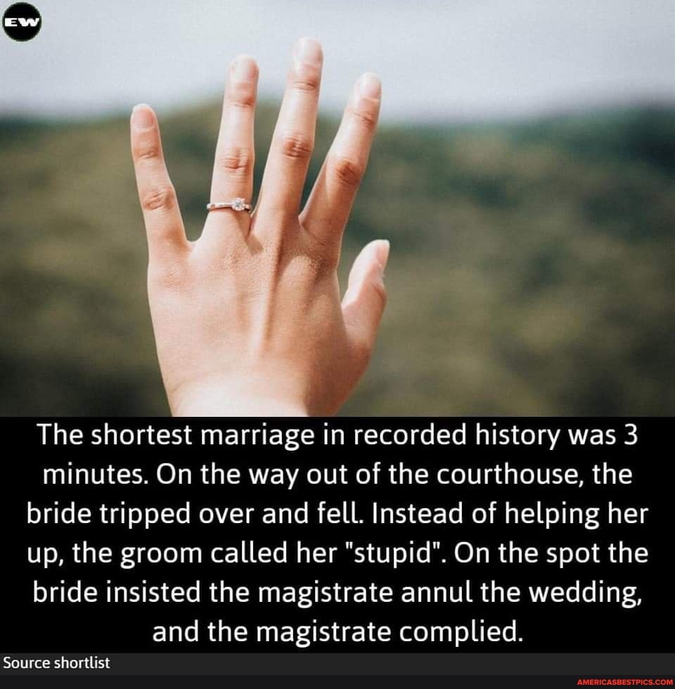 The shortest marriage in recorded history was 3 minutes. On the way out of the courthouse, the bride tripped over and fell. Instead of helping her up, the groom called her "stupid". On the spot the bride insisted the magistrate annul the wedding, and the magistrate complied.
Source shortlist