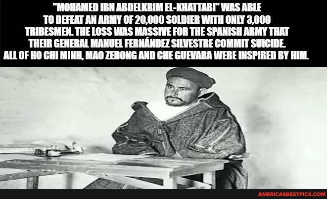 "MOHAMED IBH ABDELKRIM EL-RHATTABY WAS ABLE TO DEFEAT AN ARMY OF 20,000 SOLDIER WITH ONLY 3,000
TRIBESMEN. THE LOSS WAS MASSIVE FOR THE SPANISH ARMY THAT
'THEIR GENERAL MANUEL FERNANDEZ SHLVESTRE COMMIT SUICIDE.
OF HO CHI MINH, MAO ZEDONG AND CHE GUEWARA WERE INSPIRED BY HIM.
