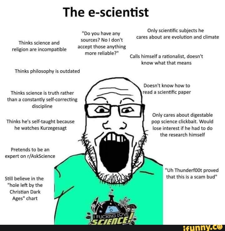 The e-scientist
Only scientific subjects he
"Do you have any sources? Noider't. _ares about are evolution and climate
Thinks science and religion are incompatibl those anything more reliable?" Calla himself a rationalist, doesn't
know what that means
Thinks philosophy is outdated
Doesn't know how to
Thinks science is truth rather read a scientific paper than a constantly self-correcting discipline
Only cares about digestable
pop science clickbait. Would lose interest if he had to do
the research himself
Thinks he's self-taught because he watches Kurzegesagt
Pretends to be an expert on
"Uh Thunderf00t proved that this is a scam bud"
Still believe in the
"hole left by the
Christian Dark
Ages" chart
