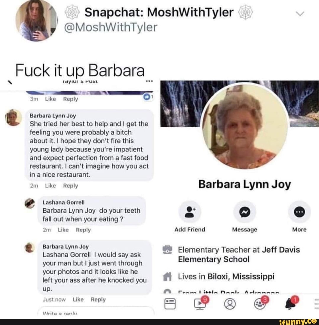 Snapchat: MoshWithTyler
@MoshWithTyler
Fuck it up Barbara__
!
_ _ *.*-*_-
3m Like Reply
0
myml : rum
Barbara Lynn Joy
She tried her best to help and I get the
feeling you were probably a bitch
about it. I hope they don't lire this
young lady because you're impatient
and expect perfection from a fast food
restaurant. I can‘t imagine how you act
in a nice restaurant
Em
C
Like Reply
Lashana Gorrell
Barbara Lynn Joy do your teeth
fall out when your eating ?
2m lee Reply
Barbara Lynn Joy
Lashana Gorrell I would say ask
but I just went through
your photos and it looks like he
left knocked
Barbara Lynn Joy
8* O 0
Add Friend Message More
!.! Elementary Teacher at Jeff Davis
Elementary School
(1 Lives in Biloxi, Mississippi
