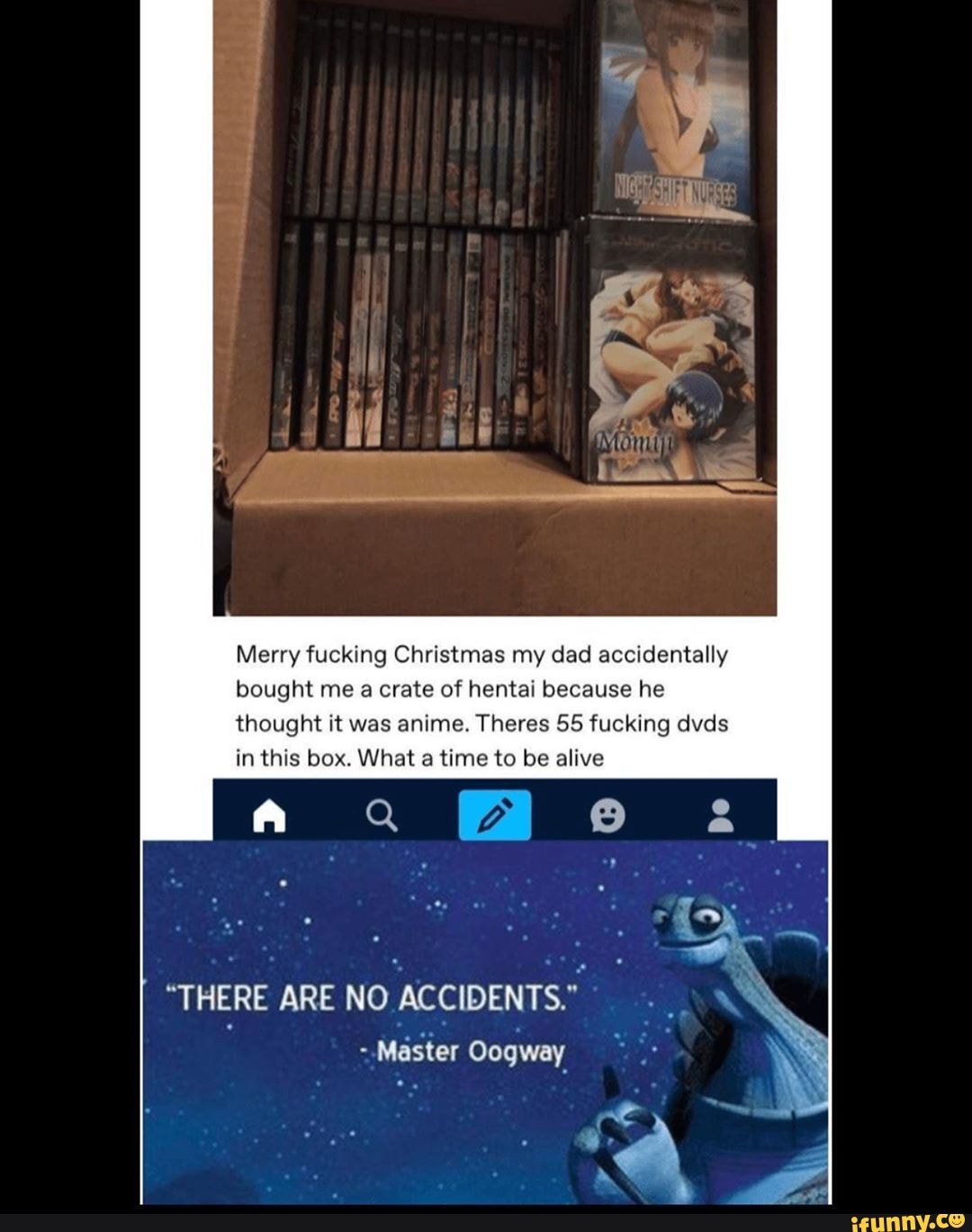 Merry fucking Christmas my dad accidentally
bought me a crate of hentai because he
thought it was anime. Theres 55 fucking dvds
in this box. What a time to be alive
"THERE ARE NO
ACCIDENTS."
~-Master Oogway