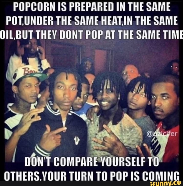 POPCORN IS PREPARED IN THE SAME POT,UNDER THE SAME HEATIN THE SAME O1L,BUT THEY DONT POP AT THE SAME TIME
@ er
DONT COMPARE YOURSELE
OTHERS YOUR TURN TO POP IS COMING