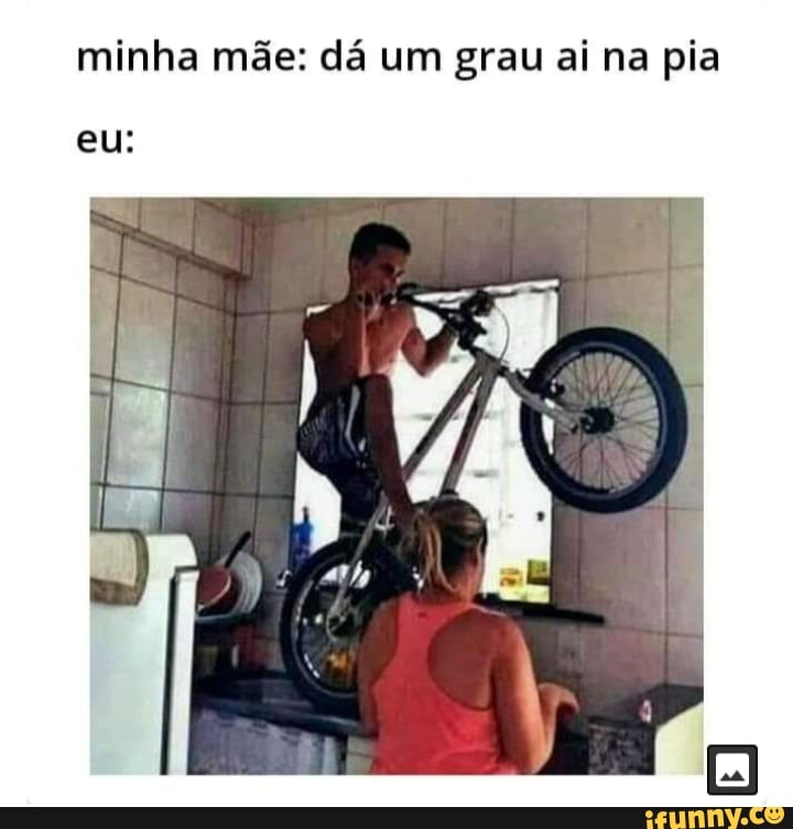 minha mãe: dá um grau ai na pia