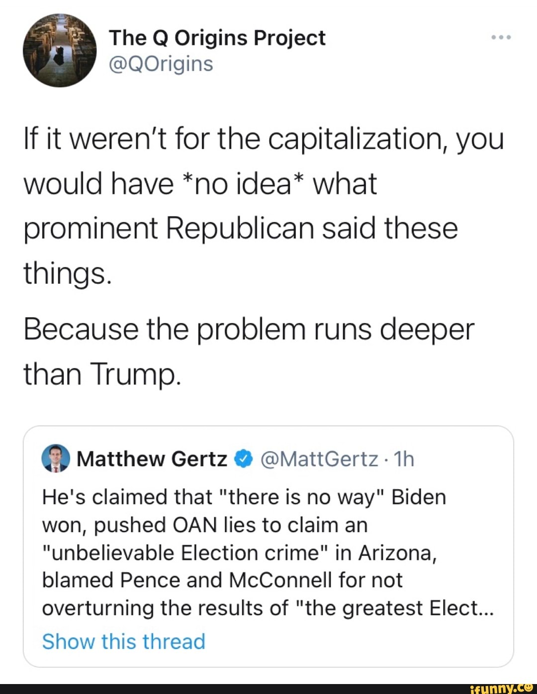 If it weren't for the capitalization, you would have *no idea* what prominent Republican said these things.
Because the problem runs deeper than Trump.
@ Matthew Gertz @MattGertz-
He's claimed that "there is no way" Biden won, pushed OAN lies to claim an
"unbelievable Election crime" in Arizona, blamed Pence and McConnell for not overturning the results of "the greatest Elect...
Show this thread