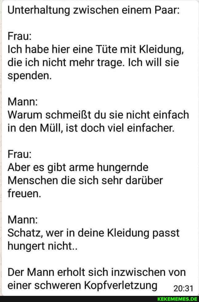 Unterhaltung zwischen einem Paar:
Frau:
Ich habe hier eine Tüte mit Kleidung, die ich nicht mehr trage. Ich will sie spenden.
Mann:
Warum schmeißt du sie nicht einfach in den Müll, ist doch viel einfacher.
Frau:
Aber es gibt arme hungernde
Menschen die sich sehr darüber freuen.
Mann:
Schatz, wer in deine Kleidung passt hungert nicht..
Der Mann erholt sich inzwischen von einer schweren Kopfverletzuna