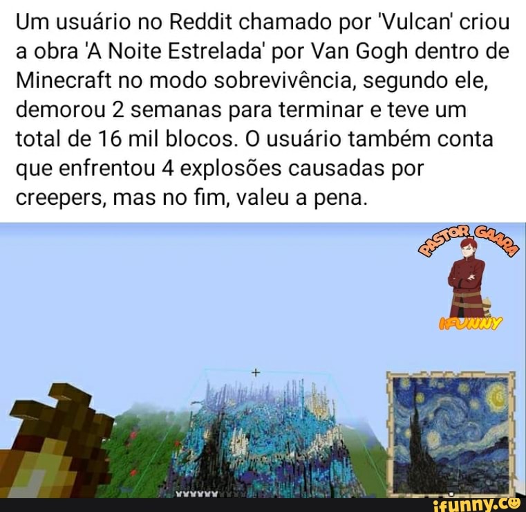 Um usuário no Reddit chamado por 'Vulcan' criou a obra 'A Noite Estrelada' por Van Gogh dentro de
Minecraft no modo sobrevivência, segundo ele, demorou 2 semanas para terminar e teve um total de 16 mil blocos. O usuário também conta que enfrentou 4 explosões causadas por creepers, mas no fim, valeu a pena.