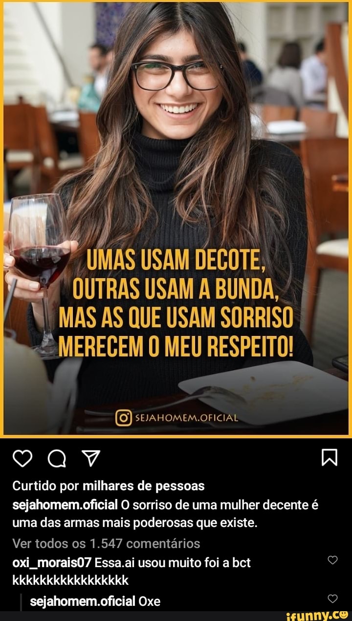 UMAS USAM DECOTE,
OUTRAS USAM A UNDA MAS AS QUE USAM SORRISO MERECEM O MEU RESPEITO!
mar
(0) OFICIAL
Curtido por milhares de pessoas sejahomem.oficial O sorriso de uma mulher decente é uma das armas mais poderosas que existe.
Ver todos os 1.547 comentários oxi morais07 Essa.ai usou muito foi a bct kkkkkkkkkkkkkkkkk
sejahomem.oficial Oxe