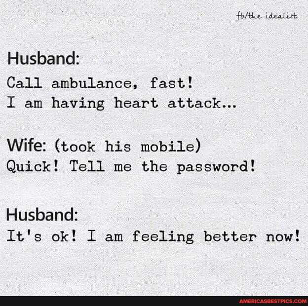 folthe idealist
Husband:
Call ambulance, fast!
I am having heart attack...
Wife: (took his mobile)
Quick! Tell me the password!
Husband:
It's ok! I am feeling better now!