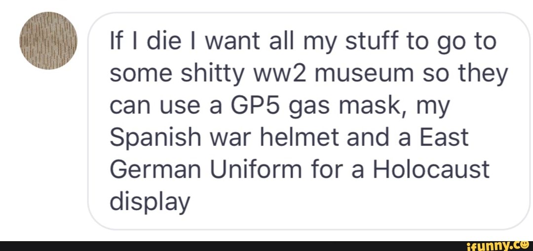 If I die I want all my stuff to go to
some shitty ww2 museum so they
can use a GP5 gas mask, my
Spanish war helmet and a East
German Uniform for a Holocaust
display