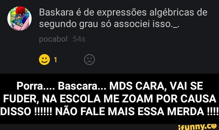 o
Baskara é de expressões algébricas de
4? segundo grau só associei isso...
FUDER, NA ESCOLA ME ZOAM POR CAUSA - Porra.... Bascara... MDS CARA, VAI SE FUDER, NA ESCOLA ME ZOAM POR CAUSA DISSO !!!!!! NÃO FALE MAIS ESSA MERDA !!!!