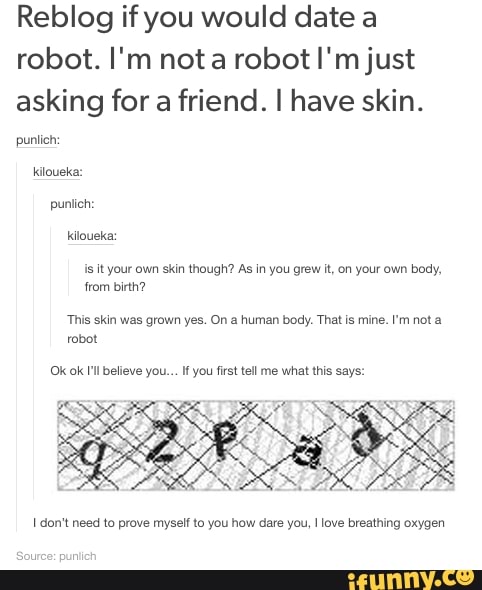 Reblog if you would date a
robot. I'm nota robot I'm just
asking for a friend. I have skin.
Js it your own skin though? As in you grew it, on your own body,
from birth?
This skin was grown yes. On a human body. That is mine. I'm not a
robot
Ok ok I'll believe you... If you first tell me what this says:
I don't need to prove myself to you how dare you, I love breathing oxygen