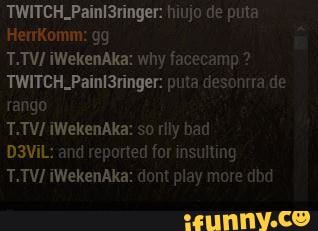 TWITCH_Painl3ringer: hiiujo de puta
HerrKomm: gg
T.TV/ iWekenAka: why facecamp ?
TWITCH_Paini3ringer: puta cesontra de rango
T.TV/ iWekenAka: so rily bad
D3ViL: and reported for insulting
T.TV/ iWekenAka: dont play more dbd