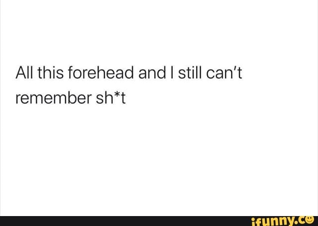 All this forehead and I still can't
remember sh*t